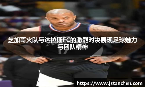 芝加哥火队与达拉斯FC的激烈对决展现足球魅力与团队精神